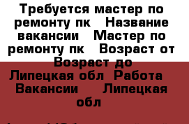 Требуется мастер по ремонту пк › Название вакансии ­ Мастер по ремонту пк › Возраст от ­ 18 › Возраст до ­ - - Липецкая обл. Работа » Вакансии   . Липецкая обл.